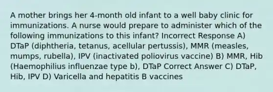 A mother brings her 4-month old infant to a well baby clinic for immunizations. A nurse would prepare to administer which of the following immunizations to this infant? Incorrect Response A) DTaP (diphtheria, tetanus, acellular pertussis), MMR (measles, mumps, rubella), IPV (inactivated poliovirus vaccine) B) MMR, Hib (Haemophilius influenzae type b), DTaP Correct Answer C) DTaP, Hib, IPV D) Varicella and hepatitis B vaccines