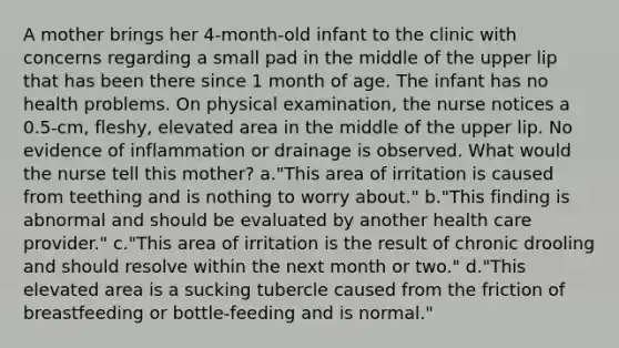 A mother brings her 4-month-old infant to the clinic with concerns regarding a small pad in the middle of the upper lip that has been there since 1 month of age. The infant has no health problems. On physical examination, the nurse notices a 0.5-cm, fleshy, elevated area in the middle of the upper lip. No evidence of inflammation or drainage is observed. What would the nurse tell this mother? a."This area of irritation is caused from teething and is nothing to worry about." b."This finding is abnormal and should be evaluated by another health care provider." c."This area of irritation is the result of chronic drooling and should resolve within the next month or two." d."This elevated area is a sucking tubercle caused from the friction of breastfeeding or bottle-feeding and is normal."