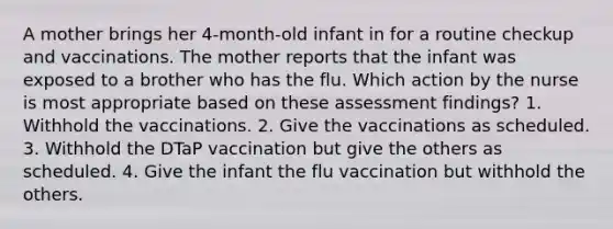 A mother brings her 4-month-old infant in for a routine checkup and vaccinations. The mother reports that the infant was exposed to a brother who has the flu. Which action by the nurse is most appropriate based on these assessment findings? 1. Withhold the vaccinations. 2. Give the vaccinations as scheduled. 3. Withhold the DTaP vaccination but give the others as scheduled. 4. Give the infant the flu vaccination but withhold the others.