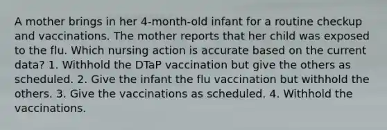 A mother brings in her 4-month-old infant for a routine checkup and vaccinations. The mother reports that her child was exposed to the flu. Which nursing action is accurate based on the current data? 1. Withhold the DTaP vaccination but give the others as scheduled. 2. Give the infant the flu vaccination but withhold the others. 3. Give the vaccinations as scheduled. 4. Withhold the vaccinations.