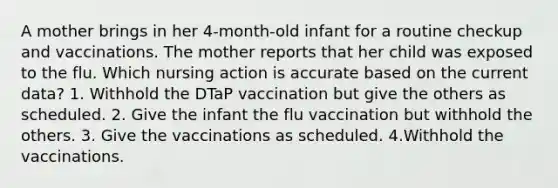 A mother brings in her 4-month-old infant for a routine checkup and vaccinations. The mother reports that her child was exposed to the flu. Which nursing action is accurate based on the current data? 1. Withhold the DTaP vaccination but give the others as scheduled. 2. Give the infant the flu vaccination but withhold the others. 3. Give the vaccinations as scheduled. 4.Withhold the vaccinations.