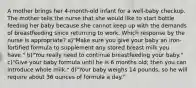 A mother brings her 4-month-old infant for a well-baby checkup. The mother tells the nurse that she would like to start bottle feeding her baby because she cannot keep up with the demands of breastfeeding since returning to work. Which response by the nurse is appropriate? a)"Make sure you give your baby an iron-fortified formula to supplement any stored breast milk you have." b)"You really need to continue breastfeeding your baby." c)"Give your baby formula until he is 6 months old; then you can introduce whole milk." d)"Your baby weighs 14 pounds, so he will require about 36 ounces of formula a day."