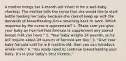 A mother brings her 4-month-old infant in for a well-baby checkup. The mother tells the nurse that she would like to start bottle feeding her baby because she cannot keep up with the demands of breastfeeding since returning back to work. Which response by the nurse is appropriate? 1. "Make sure you give your baby an iron-fortified formula to supplement any stored breast milk you have." 2. "Your baby weighs 14 pounds, so he will require about 39 ounces of formula per day." 3. "Give your baby formula until he is 6 months old; then you can introduce whole milk." 4. "You really need to continue breastfeeding your baby; It's in your baby's best interest."