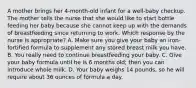 A mother brings her 4-month-old infant for a well-baby checkup. The mother tells the nurse that she would like to start bottle feeding her baby because she cannot keep up with the demands of breastfeeding since returning to work. Which response by the nurse is appropriate? A. Make sure you give your baby an iron-fortified formula to supplement any stored breast milk you have. B. You really need to continue breastfeeding your baby. C. Give your baby formula until he is 6 months old; then you can introduce whole milk. D. Your baby weighs 14 pounds, so he will require about 36 ounces of formula a day.