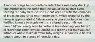 A mother brings her 4-month-old infant for a well-baby checkup. The mother tells the nurse that she would like to start bottle feeding her baby because she cannot keep up with the demands of breastfeeding since returning to work. Which response by the nurse is appropriate? a) "Make sure you give your baby an iron-fortified formula to supplement any stored breast milk you have." b) "You really need to continue breastfeeding your baby." c) "Give your baby formula until he is 6 months old then you can introduce whole milk." d) "Your baby weighs 14 pounds so he will require about 36 ounces of formula a day.