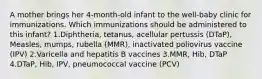 A mother brings her 4-month-old infant to the well-baby clinic for immunizations. Which immunizations should be administered to this infant? 1.Diphtheria, tetanus, acellular pertussis (DTaP), Measles, mumps, rubella (MMR), inactivated poliovirus vaccine (IPV) 2.Varicella and hepatitis B vaccines 3.MMR, Hib, DTaP 4.DTaP, Hib, IPV, pneumococcal vaccine (PCV)