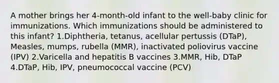 A mother brings her 4-month-old infant to the well-baby clinic for immunizations. Which immunizations should be administered to this infant? 1.Diphtheria, tetanus, acellular pertussis (DTaP), Measles, mumps, rubella (MMR), inactivated poliovirus vaccine (IPV) 2.Varicella and hepatitis B vaccines 3.MMR, Hib, DTaP 4.DTaP, Hib, IPV, pneumococcal vaccine (PCV)