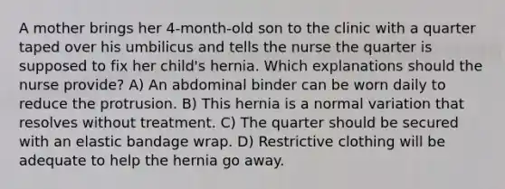 A mother brings her 4-month-old son to the clinic with a quarter taped over his umbilicus and tells the nurse the quarter is supposed to fix her child's hernia. Which explanations should the nurse provide? A) An abdominal binder can be worn daily to reduce the protrusion. B) This hernia is a normal variation that resolves without treatment. C) The quarter should be secured with an elastic bandage wrap. D) Restrictive clothing will be adequate to help the hernia go away.