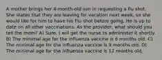 A mother brings her 4-month-old son in requesting a flu shot. She states that they are leaving for vacation next week, so she would like for him to have his Flu shot before going. He is up to date on all other vaccinations. As the provider, what should you tell the mom? A) Sure, I will get the nurse to administer it shortly. B) The minimal age for the influenza vaccine is 6 months old. C) The minimal age for the influenza vaccine is 9 months old. D) The minimal age for the influenza vaccine is 12 months old.