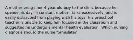 A mother brings her 4-year-old boy to the clinic because he spends his day in constant motion, talks excessively, and is easily distracted from playing with his toys. His preschool teacher is unable to keep him focused in the classroom and suggested he undergo a mental health evaluation. Which nursing diagnosis should the nurse formulate?