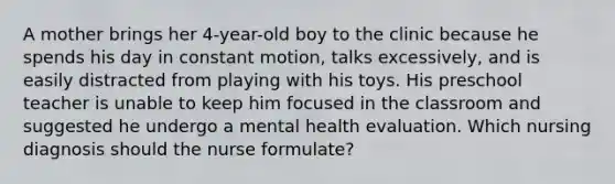 A mother brings her 4-year-old boy to the clinic because he spends his day in constant motion, talks excessively, and is easily distracted from playing with his toys. His preschool teacher is unable to keep him focused in the classroom and suggested he undergo a mental health evaluation. Which nursing diagnosis should the nurse formulate?