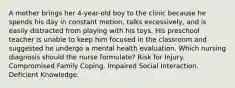 A mother brings her 4-year-old boy to the clinic because he spends his day in constant motion, talks excessively, and is easily distracted from playing with his toys. His preschool teacher is unable to keep him focused in the classroom and suggested he undergo a mental health evaluation. Which nursing diagnosis should the nurse formulate? Risk for Injury. Compromised Family Coping. Impaired Social Interaction. Deficient Knowledge.