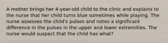 A mother brings her 4-year-old child to the clinic and explains to the nurse that her child turns blue sometimes while playing. The nurse assesses the child's pulses and notes a significant difference in the pulses in the upper and lower extremities. The nurse would suspect that the child has what?