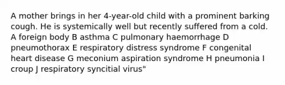 A mother brings in her 4-year-old child with a prominent barking cough. He is systemically well but recently suffered from a cold. A foreign body B asthma C pulmonary haemorrhage D pneumothorax E respiratory distress syndrome F congenital heart disease G meconium aspiration syndrome H pneumonia I croup J respiratory syncitial virus"