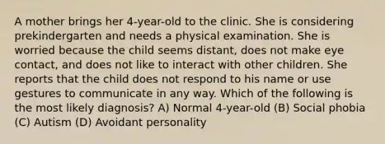 A mother brings her 4-year-old to the clinic. She is considering prekindergarten and needs a physical examination. She is worried because the child seems distant, does not make eye contact, and does not like to interact with other children. She reports that the child does not respond to his name or use gestures to communicate in any way. Which of the following is the most likely diagnosis? A) Normal 4-year-old (B) Social phobia (C) Autism (D) Avoidant personality