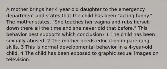 A mother brings her 4-year-old daughter to the emergency department and states that the child has been "acting funny." The mother states, "She touches her vagina and rubs herself down there all the time and she never did that before." This behavior best supports which conclusion? 1 The child has been sexually abused. 2 The mother needs education in parenting skills. 3 This is normal developmental behavior in a 4-year-old child. 4 The child has been exposed to graphic sexual images on television.