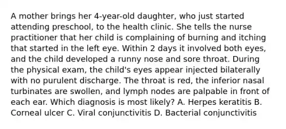 A mother brings her 4-year-old daughter, who just started attending preschool, to the health clinic. She tells the nurse practitioner that her child is complaining of burning and itching that started in the left eye. Within 2 days it involved both eyes, and the child developed a runny nose and sore throat. During the physical exam, the child's eyes appear injected bilaterally with no purulent discharge. The throat is red, the inferior nasal turbinates are swollen, and lymph nodes are palpable in front of each ear. Which diagnosis is most likely? A. Herpes keratitis B. Corneal ulcer C. Viral conjunctivitis D. Bacterial conjunctivitis