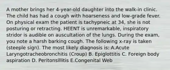 A mother brings her 4-year-old daughter into the walk-in clinic. The child has had a cough with hoarseness and low-grade fever. On physical exam the patient is tachypneic at 34, she is not posturing or retracting. HEENT is unremarkable, inspiratory stridor is audible on auscultation of the lungs. During the exam, you note a harsh barking cough. The following x-ray is taken (steeple sign). The most likely diagnosis is: A.Acute Laryngotracheobronchitis (Croup) B. Epiglottitis C. Foreign body aspiration D. Peritonsillitis E.Congenital Web