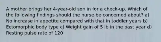 A mother brings her 4-year-old son in for a check-up. Which of the following findings should the nurse be concerned about? a) No increase in appetite compared with that in toddler years b) Ectomorphic body type c) Weight gain of 5 lb in the past year d) Resting pulse rate of 120