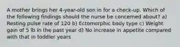 A mother brings her 4-year-old son in for a check-up. Which of the following findings should the nurse be concerned about? a) Resting pulse rate of 120 b) Ectomorphic body type c) Weight gain of 5 lb in the past year d) No increase in appetite compared with that in toddler years