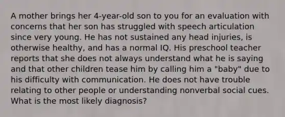 A mother brings her 4-year-old son to you for an evaluation with concerns that her son has struggled with speech articulation since very young. He has not sustained any head injuries, is otherwise healthy, and has a normal IQ. His preschool teacher reports that she does not always understand what he is saying and that other children tease him by calling him a "baby" due to his difficulty with communication. He does not have trouble relating to other people or understanding nonverbal social cues. What is the most likely diagnosis?