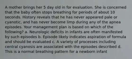 A mother brings her 5 day old in for evaluation. She is concerned that the baby often stops breathing for periods of about 10 seconds. History reveals that he has never appeared pale or cyanotic, and has never become limp during any of the apnea episodes. Your management plan is based on which of the following? a. Neurologic deficits in infants are often manifested by such episodes b. Episode likely indicates aspiration of formula and should be evaluated c. A variety of processes including central cyanosis are associated with the episodes described d. This is a normal breathing pattern for a newborn infant