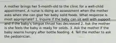 A mother brings her 5-month-old to the clinic for a well-child appointment. A nurse is doing an assessment when the mother asks when she can give her baby solid foods. What response is most appropriate? 1. Inquire if the baby can sit well with support and if the baby's tongue thrust has decreased 2. Ask the mother is she feels the baby is ready for solids. 3. Ask the mother if the baby seems hungry after bottle feeding. 4. Tell the mother to ask the pediatrician.