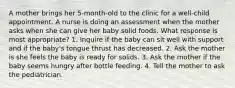 A mother brings her 5-month-old to the clinic for a well-child appointment. A nurse is doing an assessment when the mother asks when she can give her baby solid foods. What response is most appropriate? 1. Inquire if the baby can sit well with support and if the baby's tongue thrust has decreased. 2. Ask the mother is she feels the baby is ready for solids. 3. Ask the mother if the baby seems hungry after bottle feeding. 4. Tell the mother to ask the pediatrician.