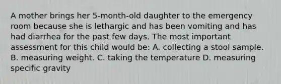 A mother brings her 5-month-old daughter to the emergency room because she is lethargic and has been vomiting and has had diarrhea for the past few days. The most important assessment for this child would be: A. collecting a stool sample. B. measuring weight. C. taking the temperature D. measuring specific gravity