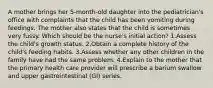 A mother brings her 5-month-old daughter into the pediatrician's office with complaints that the child has been vomiting during feedings. The mother also states that the child is sometimes very fussy. Which should be the nurse's initial action? 1.Assess the child's growth status. 2.Obtain a complete history of the child's feeding habits. 3.Assess whether any other children in the family have had the same problem. 4.Explain to the mother that the primary health care provider will prescribe a barium swallow and upper gastrointestinal (GI) series.