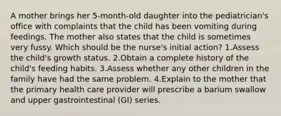 A mother brings her 5-month-old daughter into the pediatrician's office with complaints that the child has been vomiting during feedings. The mother also states that the child is sometimes very fussy. Which should be the nurse's initial action? 1.Assess the child's growth status. 2.Obtain a complete history of the child's feeding habits. 3.Assess whether any other children in the family have had the same problem. 4.Explain to the mother that the primary health care provider will prescribe a barium swallow and upper gastrointestinal (GI) series.