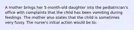 A mother brings her 5-month-old daughter into the pediatrician's office with complaints that the child has been vomiting during feedings. The mother also states that the child is sometimes very fussy. The nurse's initial action would be to: