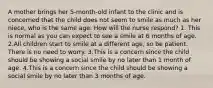 A mother brings her 5-month-old infant to the clinic and is concerned that the child does not seem to smile as much as her niece, who is the same age. How will the nurse respond? 1. This is normal as you can expect to see a smile at 6 months of age. 2.All children start to smile at a different age, so be patient. There is no need to worry. 3.This is a concern since the child should be showing a social smile by no later than 1 month of age. 4.This is a concern since the child should be showing a social smile by no later than 3 months of age.