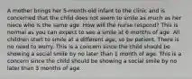A mother brings her 5-month-old infant to the clinic and is concerned that the child does not seem to smile as much as her niece who is the same age. How will the nurse respond? This is normal as you can expect to see a smile at 6 months of age. All children start to smile at a different age, so be patient. There is no need to worry. This is a concern since the child should be showing a social smile by no later than 1 month of age. This is a concern since the child should be showing a social smile by no later than 3 months of age.