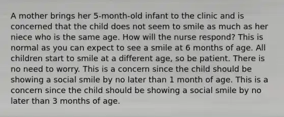 A mother brings her 5-month-old infant to the clinic and is concerned that the child does not seem to smile as much as her niece who is the same age. How will the nurse respond? This is normal as you can expect to see a smile at 6 months of age. All children start to smile at a different age, so be patient. There is no need to worry. This is a concern since the child should be showing a social smile by no later than 1 month of age. This is a concern since the child should be showing a social smile by no later than 3 months of age.