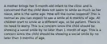 A mother brings her 5-month-old infant to the clinic and is concerned that the child does not seem to smile as much as her niece, who is the same age. How will the nurse respond? This is normal as you can expect to see a smile at 6 months of age. All children start to smile at a different age, so be patient. There is no need to worry. This is a concern since the child should be showing a social smile by no later than 1 month of age. This is a concern since the child should be showing a social smile by no later than 3 months of age.