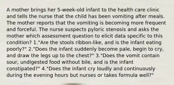 A mother brings her 5-week-old infant to the health care clinic and tells the nurse that the child has been vomiting after meals. The mother reports that the vomiting is becoming more frequent and forceful. The nurse suspects pyloric stenosis and asks the mother which assessment question to elicit data specific to this condition? 1."Are the stools ribbon-like, and is the infant eating poorly?" 2."Does the infant suddenly become pale, begin to cry, and draw the legs up to the chest?" 3."Does the vomit contain sour, undigested food without bile, and is the infant constipated?" 4."Does the infant cry loudly and continuously during the evening hours but nurses or takes formula well?"