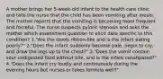 A mother brings her 5-week-old infant to the health care clinic and tells the nurse that the child has been vomiting after meals. The mother reports that the vomiting is becoming more frequent and forceful. The nurse suspects pyloric stenosis and asks the mother which assessment question to elicit data specific to this condition? 1."Are the stools ribbon-like and is the infant eating poorly?" 2."Does the infant suddenly become pale, begin to cry, and draw the legs up to the chest?" 3."Does the vomit contain sour undigested food without bile, and is the infant constipated?" 4."Does the infant cry loudly and continuously during the evening hours but nurses or takes formula well?"