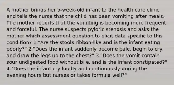 A mother brings her 5-week-old infant to the health care clinic and tells the nurse that the child has been vomiting after meals. The mother reports that the vomiting is becoming more frequent and forceful. The nurse suspects pyloric stenosis and asks the mother which assessment question to elicit data specific to this condition? 1."Are the stools ribbon-like and is the infant eating poorly?" 2."Does the infant suddenly become pale, begin to cry, and draw the legs up to the chest?" 3."Does the vomit contain sour undigested food without bile, and is the infant constipated?" 4."Does the infant cry loudly and continuously during the evening hours but nurses or takes formula well?"