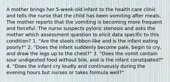 A mother brings her 5-week-old infant to the health care clinic and tells the nurse that the child has been vomiting after meals. The mother reports that the vomiting is becoming more frequent and forceful. The nurse suspects pyloric stenosis and asks the mother which assessment question to elicit data specific to this condition? 1. "Are the stools ribbon-like and is the infant eating poorly?" 2. "Does the infant suddenly become pale, begin to cry, and draw the legs up to the chest?" 3. "Does the vomit contain sour undigested food without bile, and is the infant constipated?" 4. "Does the infant cry loudly and continuously during the evening hours but nurses or takes formula well?"