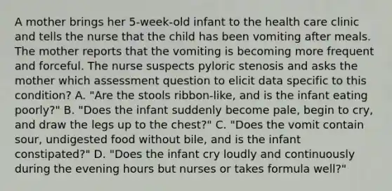 A mother brings her 5-week-old infant to the health care clinic and tells the nurse that the child has been vomiting after meals. The mother reports that the vomiting is becoming more frequent and forceful. The nurse suspects pyloric stenosis and asks the mother which assessment question to elicit data specific to this condition? A. "Are the stools ribbon-like, and is the infant eating poorly?" B. "Does the infant suddenly become pale, begin to cry, and draw the legs up to the chest?" C. "Does the vomit contain sour, undigested food without bile, and is the infant constipated?" D. "Does the infant cry loudly and continuously during the evening hours but nurses or takes formula well?"