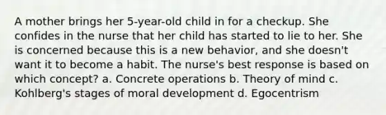 A mother brings her 5-year-old child in for a checkup. She confides in the nurse that her child has started to lie to her. She is concerned because this is a new behavior, and she doesn't want it to become a habit. The nurse's best response is based on which concept? a. Concrete operations b. Theory of mind c. Kohlberg's stages of moral development d. Egocentrism