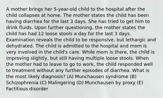 A mother brings her 5-year-old child to the hospital after the child collapses at home. The mother states the child has been having diarrhea for the last 3 days. She has tried to get him to drink fluids. Upon further questioning, the mother states the child has had 12 loose stools a day for the last 3 days. Examination reveals the child to be responsive, but lethargic and dehydrated. The child is admitted to the hospital and mom is very involved in the child's care. While mom is there, the child is improving slightly, but still having multiple loose stools. When the mother had to leave to go to work, the child responded well to treatment without any further episodes of diarrhea. What is the most likely diagnosis? (A) Munchausen syndrome (B) Schizophrenia (C) Malingering (D) Munchausen by proxy (E) Factitious disorder