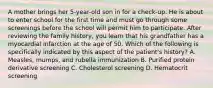 A mother brings her 5-year-old son in for a check-up. He is about to enter school for the first time and must go through some screenings before the school will permit him to participate. After reviewing the family history, you learn that his grandfather has a myocardial infarction at the age of 50. Which of the following is specifically indicated by this aspect of the patient's history? A. Measles, mumps, and rubella immunization B. Purified protein derivative screening C. Cholesterol screening D. Hematocrit screening