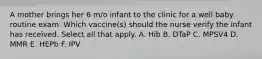 A mother brings her 6 m/o infant to the clinic for a well baby routine exam. Which vaccine(s) should the nurse verify the infant has received. Select all that apply. A. Hib B. DTaP C. MPSV4 D. MMR E. HEPb F. IPV