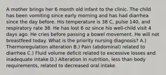 A mother brings her 6 month old infant to the clinic. The child has been vomiting since early morning and has had diarrhea since the day before. His temperature is 38 C, pulse 140, and respiratory rate 38. He has lost 6 oz since his well-child visit 4 days ago. He cries before passing a bowel movement. He will not breastfeed today. What is the priority nursing diagnosis? A.) Thermoregulation alteration B.) Pain (abdominal) related to diarrhea C.) Fluid volume deficit related to excessive losses and inadequate intake D.) Alteration in nutrition, less than body requirements, related to decreased oral intake