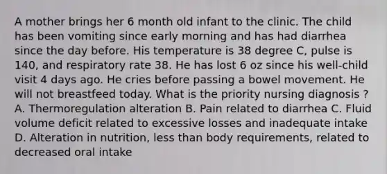 A mother brings her 6 month old infant to the clinic. The child has been vomiting since early morning and has had diarrhea since the day before. His temperature is 38 degree C, pulse is 140, and respiratory rate 38. He has lost 6 oz since his well-child visit 4 days ago. He cries before passing a bowel movement. He will not breastfeed today. What is the priority nursing diagnosis ? A. Thermoregulation alteration B. Pain related to diarrhea C. Fluid volume deficit related to excessive losses and inadequate intake D. Alteration in nutrition, less than body requirements, related to decreased oral intake