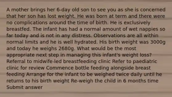 A mother brings her 6-day old son to see you as she is concerned that her son has lost weight. He was born at term and there were no complications around the time of birth. He is exclusively breastfed. The infant has had a normal amount of wet nappies so far today and is not in any distress. Observations are all within normal limits and he is well hydrated. His birth weight was 3000g and today he weighs 2680g. What would be the most appropriate next step in managing this infant's weight loss? Referral to midwife-led breastfeeding clinic Refer to paediatric clinic for review Commence bottle feeding alongside breast feeding Arrange for the infant to be weighed twice daily until he returns to his birth weight Re-weigh the child in 6 months time Submit answer