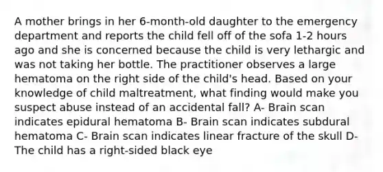 A mother brings in her 6-month-old daughter to the emergency department and reports the child fell off of the sofa 1-2 hours ago and she is concerned because the child is very lethargic and was not taking her bottle. The practitioner observes a large hematoma on the right side of the child's head. Based on your knowledge of child maltreatment, what finding would make you suspect abuse instead of an accidental fall? A- Brain scan indicates epidural hematoma B- Brain scan indicates subdural hematoma C- Brain scan indicates linear fracture of the skull D- The child has a right-sided black eye