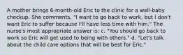 A mother brings 6-month-old Eric to the clinic for a well-baby checkup. She comments, "I want to go back to work, but I don't want Eric to suffer because I'll have less time with him." The nurse's most appropriate answer is: c. "You should go back to work so Eric will get used to being with others." d. "Let's talk about the child care options that will be best for Eric."